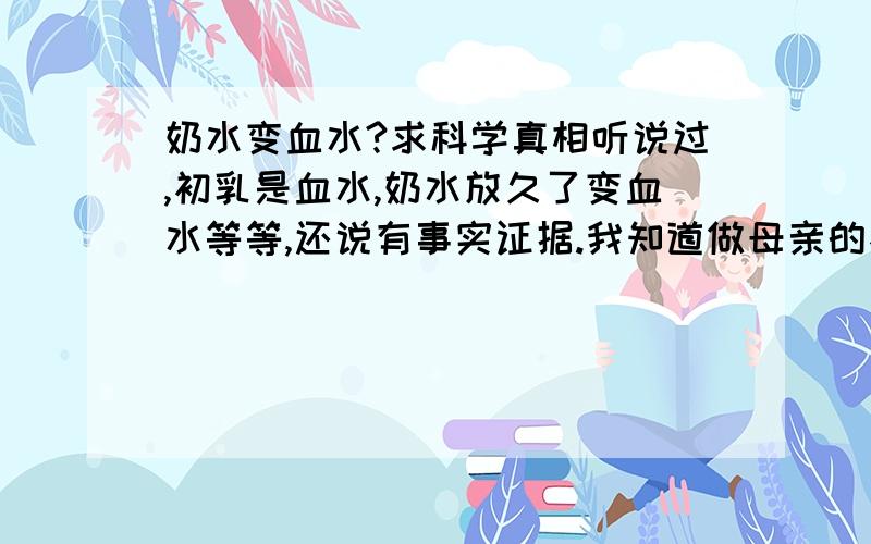 奶水变血水?求科学真相听说过,初乳是血水,奶水放久了变血水等等,还说有事实证据.我知道做母亲的不容易,很伟大……但我还是想知道怎么用科学来解悉这个现象?求专家答案.