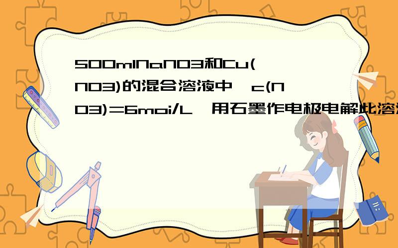 500mlNaNO3和Cu(NO3)的混合溶液中,c(NO3)=6moi/L,用石墨作电极电解此溶液,通电一段时间后,两极均收集气体22.4L(标准状况)假定电解后溶液体积仍为500ml,则电解后溶液中c(H+)=?答案是4mol/L,