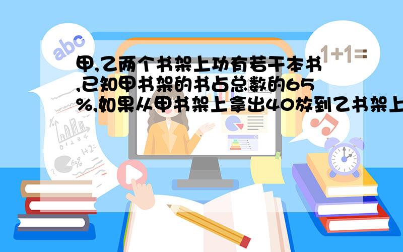 甲,乙两个书架上功有若干本书,已知甲书架的书占总数的65%,如果从甲书架上拿出40放到乙书架上,则乙书架的书站总书的45%,求甲,乙书架共有多少本书?