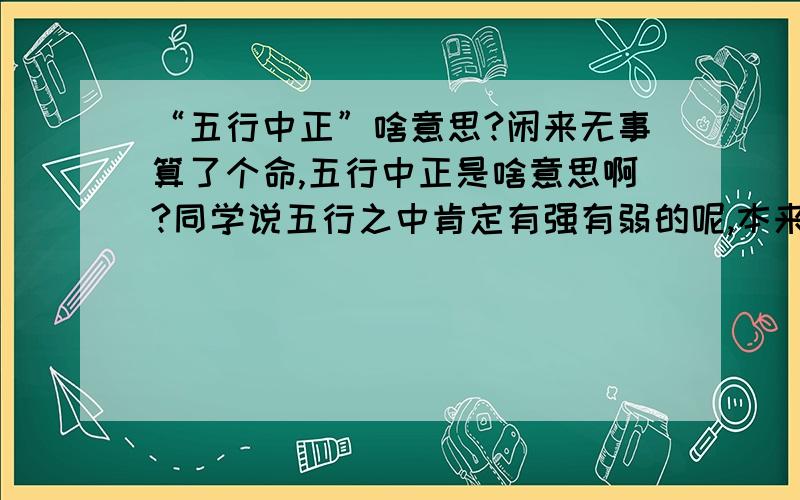 “五行中正”啥意思?闲来无事算了个命,五行中正是啥意思啊?同学说五行之中肯定有强有弱的呢,本来想知道自己缺啥的,可是还是不知道……汗……