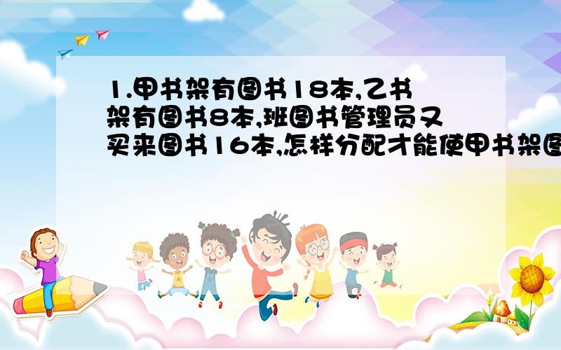 1.甲书架有图书18本,乙书架有图书8本,班图书管理员又买来图书16本,怎样分配才能使甲书架图书的本数是乙书架的2倍?2.学校购买了720笨图书分给高、中、低三个年级,高年级分得的比低年级的3