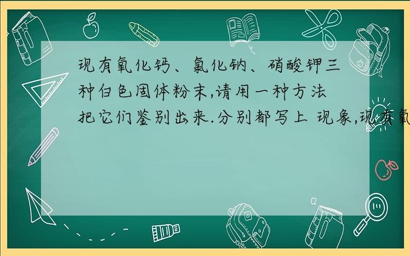 现有氧化钙、氯化钠、硝酸钾三种白色固体粉末,请用一种方法把它们鉴别出来.分别都写上 现象,现有氧化钙、氯化钠、硝酸钾三种白色固体粉末,请用一种方法把它们鉴别出来.分别都写上 现