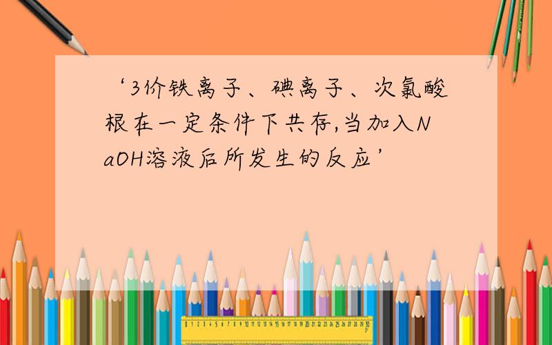 ‘3价铁离子、碘离子、次氯酸根在一定条件下共存,当加入NaOH溶液后所发生的反应’