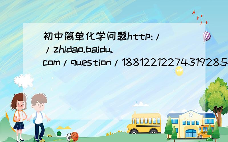 初中简单化学问题http://zhidao.baidu.com/question/1881221227431928548.html?quesup2&oldq=1