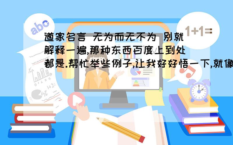 道家名言 无为而无不为 别就解释一遍,那种东西百度上到处都是.帮忙举些例子,让我好好悟一下,就像好多大道理,不感悟不知其真谛一样,