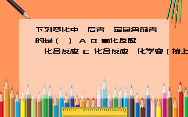 下列变化中,后者一定包含前者的是（ ） A B 氧化反应、化合反应 C 化合反应、化学变（接上）D 物理变化、物质状态变化除了写出正确答案外,最好还能分别把四个选项解释一下那个，C选项