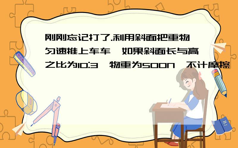 刚刚忘记打了.利用斜面把重物匀速推上车车,如果斜面长与高之比为10:3,物重为500N,不计摩擦,推理应为150N,如果实际推力需要250N,那么物体与斜面之间的摩擦为100N,斜面机械效率是60%讲一下150N 1