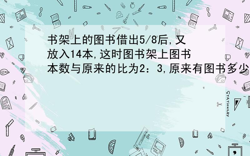 书架上的图书借出5/8后,又放入14本,这时图书架上图书本数与原来的比为2：3,原来有图书多少本?