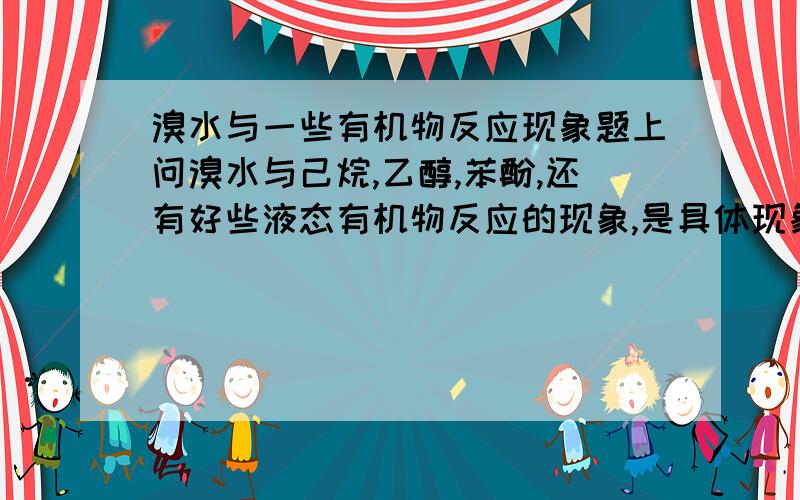 溴水与一些有机物反应现象题上问溴水与己烷,乙醇,苯酚,还有好些液态有机物反应的现象,是具体现象,比如振荡后谁在上层,谁在中层,谁在底层?有颜色的在哪层?颜色变深还是变浅?我一点思路