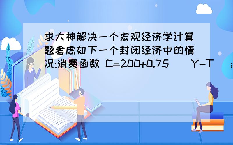 求大神解决一个宏观经济学计算题考虑如下一个封闭经济中的情况:消费函数 C=200+0.75 ( Y-T );投资函数 I=200-25r ;政府购买和税收都是 100 ;货币需求函数( M/P ) d=Y-100r ;货币供应量 1000 ;价格水平是