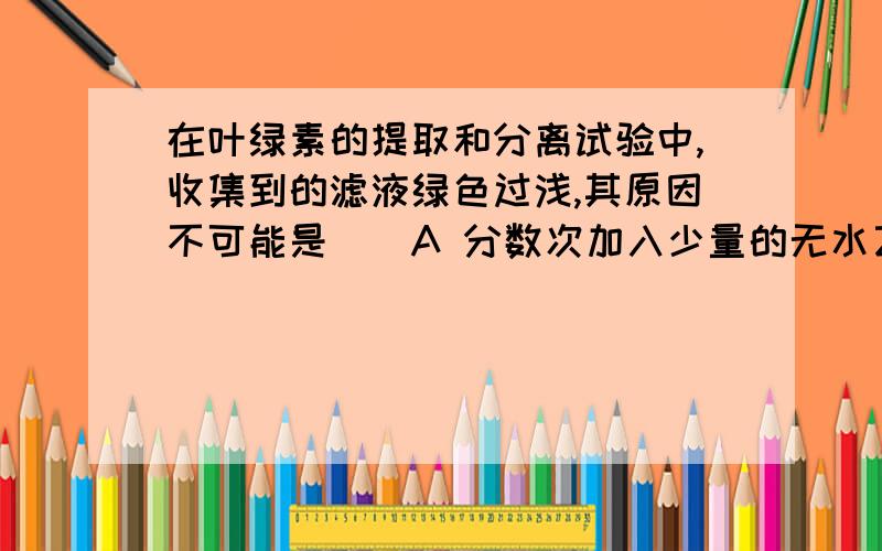 在叶绿素的提取和分离试验中,收集到的滤液绿色过浅,其原因不可能是（）A 分数次加入少量的无水乙醇提取B 使用放置数天的菠菜叶C 一次加入大量无水乙醇提取D 未加石英砂,研磨不充分选C