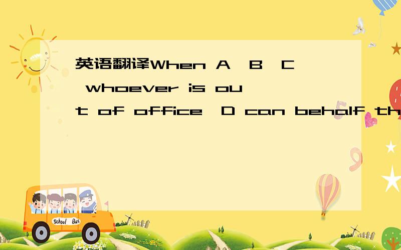 英语翻译When A,B,C whoever is out of office,D can behalf them provisional.我是这么写的,是不是语法上不对.我想表达,无论哪个人不在,用WHOEVER IS OUT OF OFFICE可以