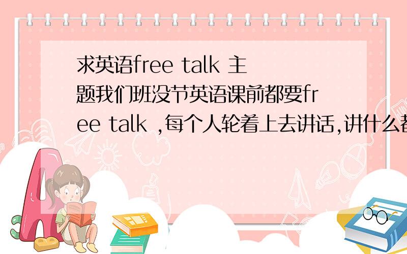 求英语free talk 主题我们班没节英语课前都要free talk ,每个人轮着上去讲话,讲什么都行,要用英语~我们班很多同学都是讲自己喜欢的电影、明星、音乐之类的,但我不怎么想说这些,但又不知道