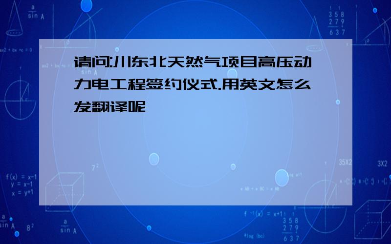 请问:川东北天然气项目高压动力电工程签约仪式.用英文怎么发翻译呢,