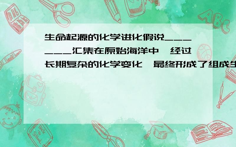 生命起源的化学进化假说______汇集在原始海洋中,经过长期复杂的化学变化,最终形成了组成生命体的基本物质——_______以及作为遗传物质的______等大分子物质,这些物质在一定条件下,经过浓