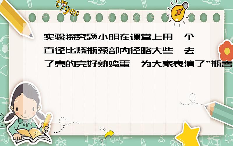 实验探究题小明在课堂上用一个直径比烧瓶颈部内径略大些,去了壳的完好熟鸡蛋,为大家表演了“瓶吞蛋”的实验,实验成功后周老师提出了一个问题：在不损坏瓶子和不用力甩瓶子的情况下,