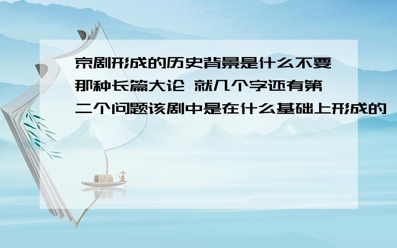 京剧形成的历史背景是什么不要那种长篇大论 就几个字还有第二个问题该剧中是在什么基础上形成的