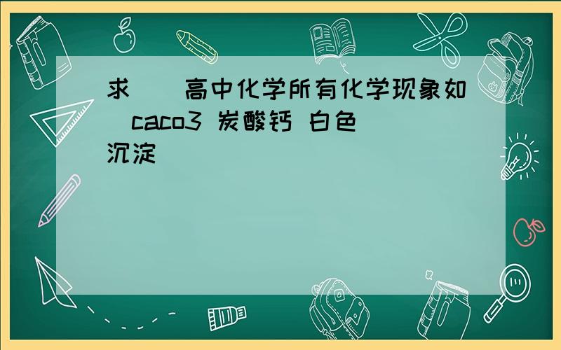 求^^高中化学所有化学现象如(caco3 炭酸钙 白色 沉淀)