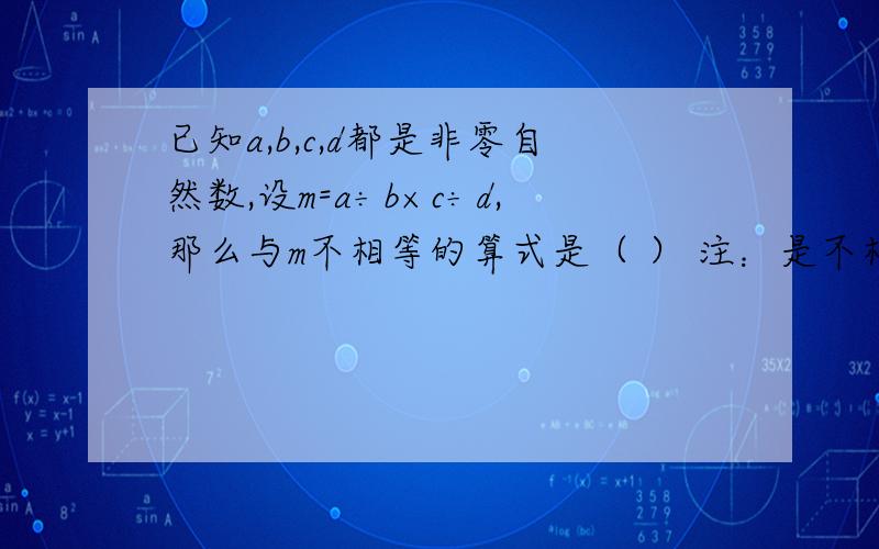 已知a,b,c,d都是非零自然数,设m=a÷b×c÷d,那么与m不相等的算式是（ ） 注：是不相等!A.a÷（b×c）÷d B.a÷（c÷b）÷dC.a×（c÷b÷d）D.c÷（b×d）×a