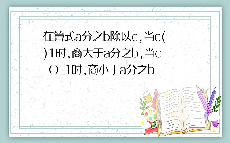 在算式a分之b除以c,当c()1时,商大于a分之b,当c（）1时,商小于a分之b