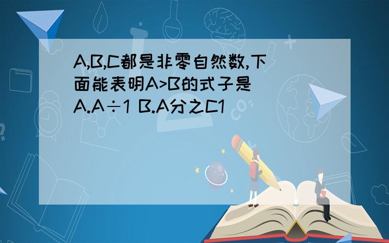 A,B,C都是非零自然数,下面能表明A>B的式子是( )A.A÷1 B.A分之C1