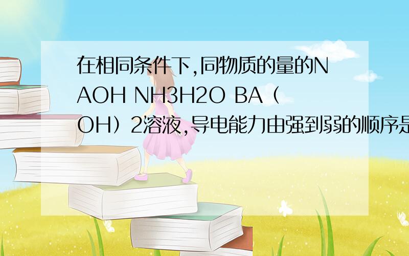 在相同条件下,同物质的量的NAOH NH3H2O BA（OH）2溶液,导电能力由强到弱的顺序是并给出原因