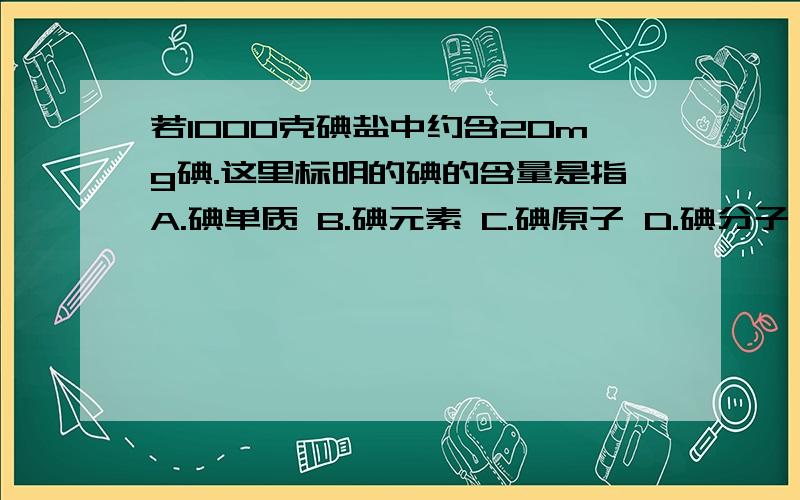 若1000克碘盐中约含20mg碘.这里标明的碘的含量是指A.碘单质 B.碘元素 C.碘原子 D.碘分子