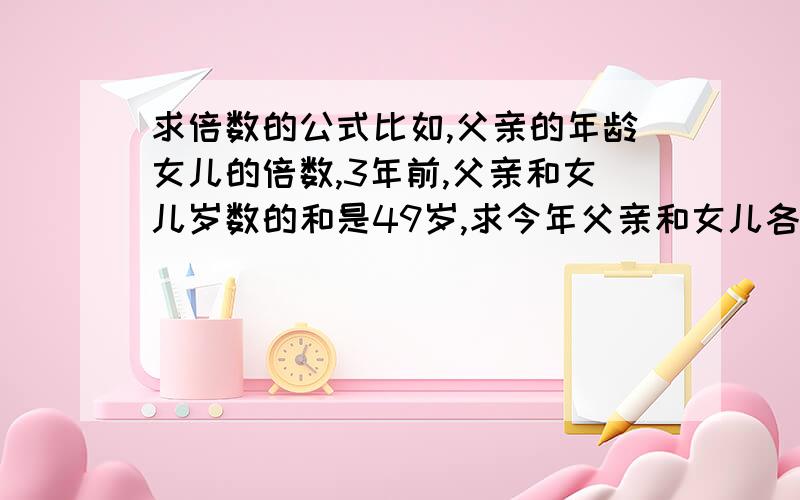 求倍数的公式比如,父亲的年龄女儿的倍数,3年前,父亲和女儿岁数的和是49岁,求今年父亲和女儿各多少岁?