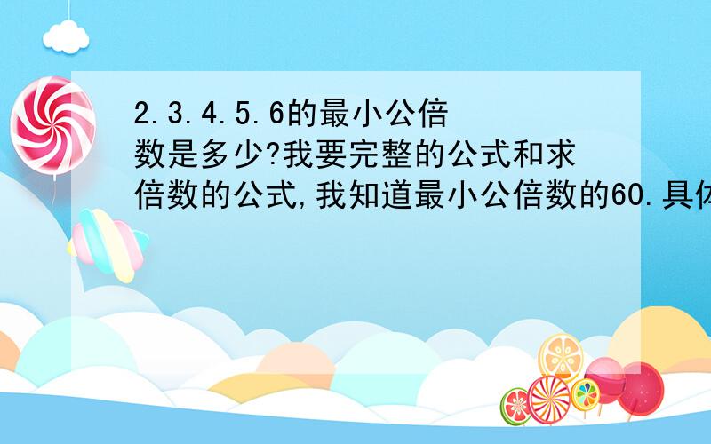 2.3.4.5.6的最小公倍数是多少?我要完整的公式和求倍数的公式,我知道最小公倍数的60.具体