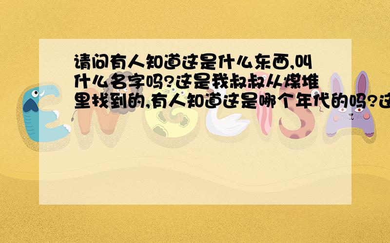 请问有人知道这是什么东西,叫什么名字吗?这是我叔叔从煤堆里找到的,有人知道这是哪个年代的吗?这个东西叫什么?