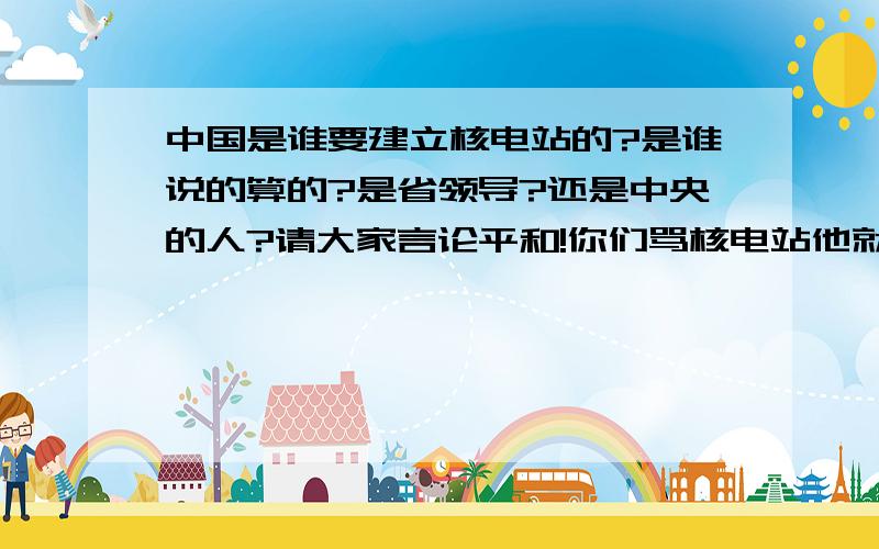 中国是谁要建立核电站的?是谁说的算的?是省领导?还是中央的人?请大家言论平和!你们骂核电站他就在哪儿,不多不少!