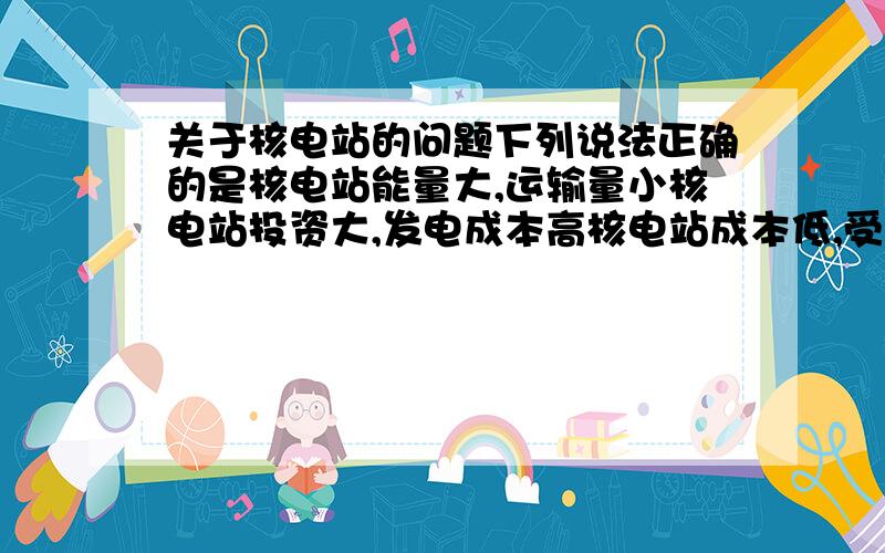 关于核电站的问题下列说法正确的是核电站能量大,运输量小核电站投资大,发电成本高核电站成本低,受益大,因而可以大量投产,多多益善