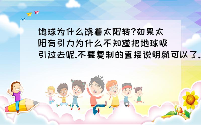 地球为什么饶着太阳转?如果太阳有引力为什么不知道把地球吸引过去呢.不要复制的直接说明就可以了..