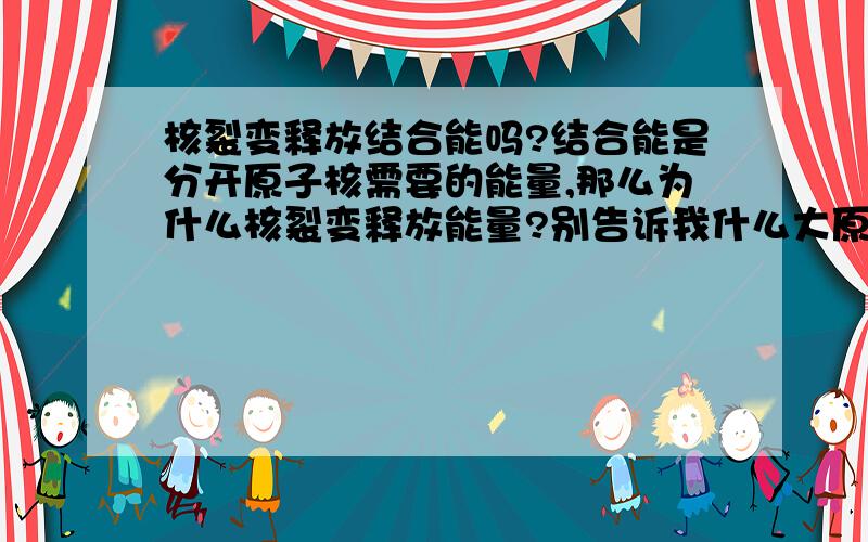 核裂变释放结合能吗?结合能是分开原子核需要的能量,那么为什么核裂变释放能量?别告诉我什么大原子核有分裂趋势,但是也有结合能!