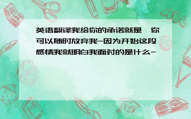 英语翻译我给你的承诺就是,你可以随时放弃我~因为开始这段感情我就明白我面对的是什么~