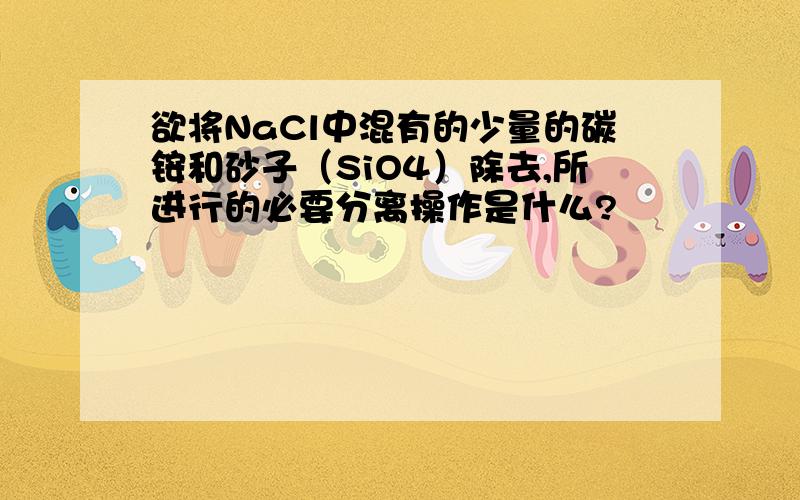 欲将NaCl中混有的少量的碳铵和砂子（SiO4）除去,所进行的必要分离操作是什么?