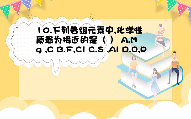 10.下列各组元素中,化学性质最为接近的是（ ） A.Mg ,C B.F,Cl C.S ,Al D.O,P