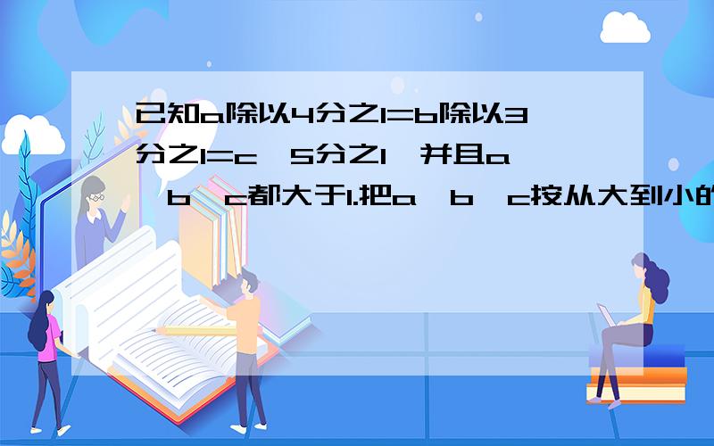 已知a除以4分之1=b除以3分之1=c*5分之1,并且a、b、c都大于1.把a、b、c按从大到小的顺序排列起来