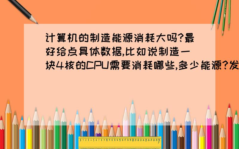 计算机的制造能源消耗大吗?最好给点具体数据,比如说制造一块4核的CPU需要消耗哪些,多少能源?发展前景如何各位大哥大姐,最好这两天给我啊,急用的资料啊! 11号前有详细资料的,我保证+50分