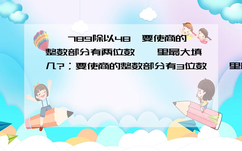 【】789除以48,要使商的整数部分有两位数【】里最大填几?；要使商的整数部分有3位数【】里最小填几?