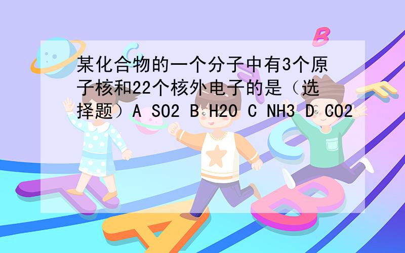 某化合物的一个分子中有3个原子核和22个核外电子的是（选择题）A SO2 B H20 C NH3 D CO2