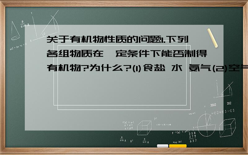 关于有机物性质的问题1.下列各组物质在一定条件下能否制得有机物?为什么?(1)食盐 水 氨气(2)空气 水 石灰石2.根据有机物性质特点回答下列问题(1)熔化的石蜡滴在皮肤上为什么不容易起水泡