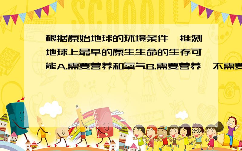 根据原始地球的环境条件,推测地球上最早的原生生命的生存可能A.需要营养和氧气B.需要营养,不需要氧气C.不需要营养和氧气D.不需要营养,需要氧气