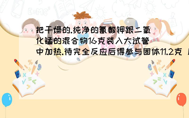 把干燥的.纯净的氯酸钾跟二氧化锰的混合物16克装入大试管中加热.待完全反应后得参与固体11.2克 原有氯酸钾多少克?