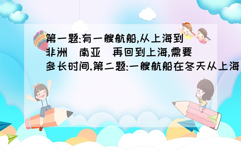 第一题:有一艘航船,从上海到非洲(南亚)再回到上海,需要多长时间.第二题:一艘航船在冬天从上海先到澳大利亚,再到非洲,再回上海.需要多长时间?是关于洋流的.