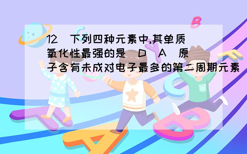 12．下列四种元素中,其单质氧化性最强的是  D(A)原子含有未成对电子最多的第二周期元素   (B)位于周期表中第三周期ⅢA族的元素(C)原子最外电子层排布为2s22p6的元素    (D)原子最外电子层排