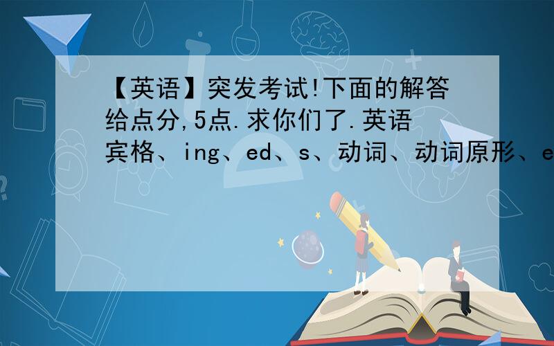 【英语】突发考试!下面的解答给点分,5点.求你们了.英语宾格、ing、ed、s、动词、动词原形、es、第三人称单数、过去式、主格分别是什么句子加的?还有怎么快速学英标?(那些宾格、ing、ed、s