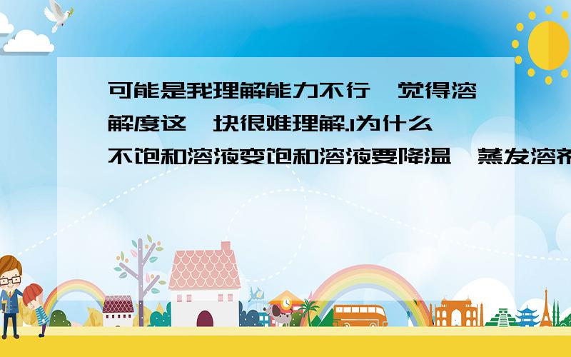 可能是我理解能力不行,觉得溶解度这一块很难理解.1为什么不饱和溶液变饱和溶液要降温、蒸发溶剂、加溶质?（能不能说个具体的例子）但是饱和变不饱和我就理解……2根据溶解度曲线怎