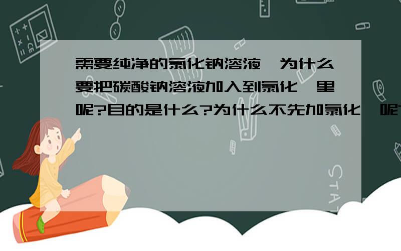 需要纯净的氯化钠溶液,为什么要把碳酸钠溶液加入到氯化钡里呢?目的是什么?为什么不先加氯化钡呢?