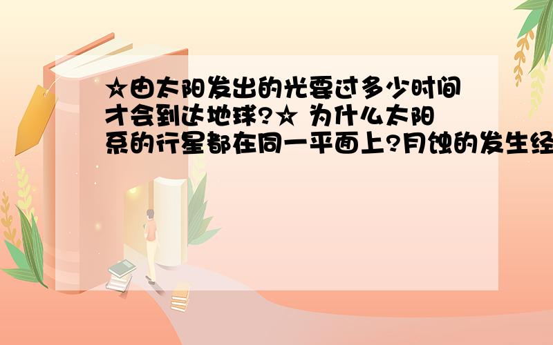 ☆由太阳发出的光要过多少时间才会到达地球?☆ 为什么太阳系的行星都在同一平面上?月蚀的发生经过了哪些过程?流星雨的形成之因?太阳系中哪个行星最大?哪个最小?金星和水星哪个比较热